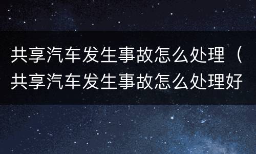 共享汽车发生事故怎么处理（共享汽车发生事故怎么处理好）