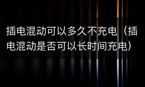 插电混动可以多久不充电（插电混动是否可以长时间充电）