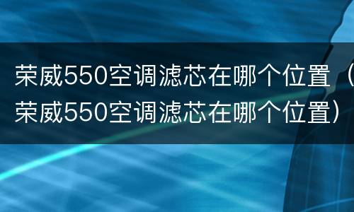 荣威550空调滤芯在哪个位置（荣威550空调滤芯在哪个位置）