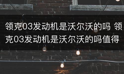 领克03发动机是沃尔沃的吗 领克03发动机是沃尔沃的吗值得买吗