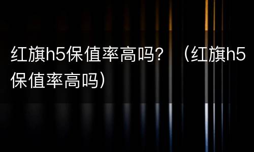 红旗h5保值率高吗？（红旗h5保值率高吗）