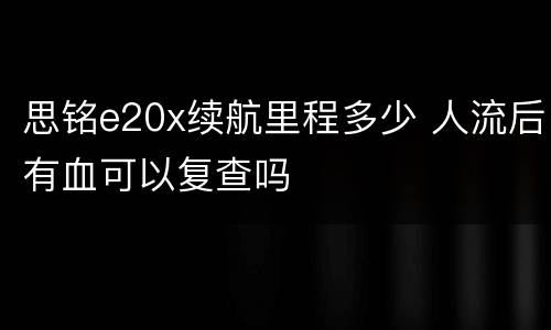 思铭e20x续航里程多少 人流后有血可以复查吗