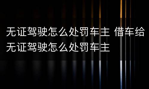 无证驾驶怎么处罚车主 借车给无证驾驶怎么处罚车主