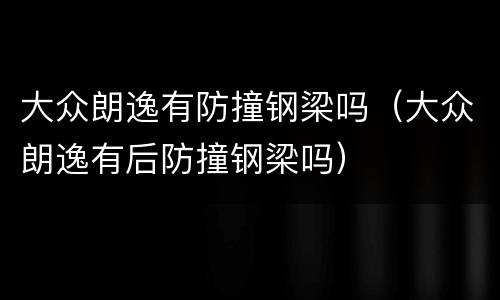 大众朗逸有防撞钢梁吗（大众朗逸有后防撞钢梁吗）