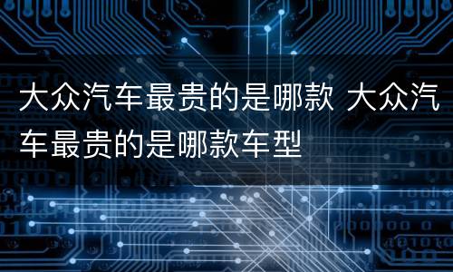 大众汽车最贵的是哪款 大众汽车最贵的是哪款车型