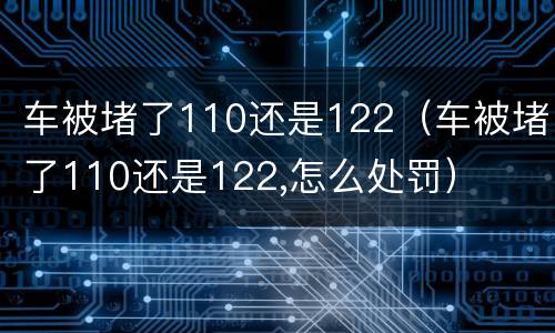 车被堵了110还是122（车被堵了110还是122,怎么处罚）