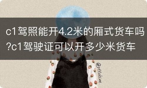 c1驾照能开4.2米的厢式货车吗?c1驾驶证可以开多少米货车