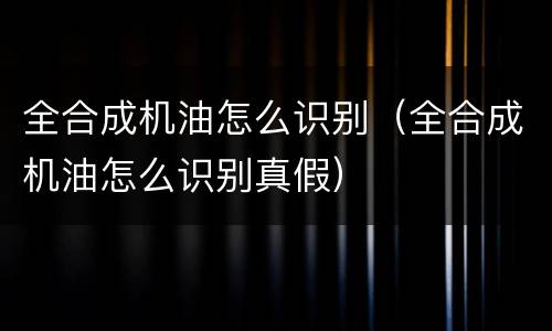 全合成机油怎么识别（全合成机油怎么识别真假）