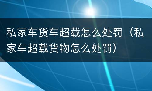 私家车货车超载怎么处罚（私家车超载货物怎么处罚）