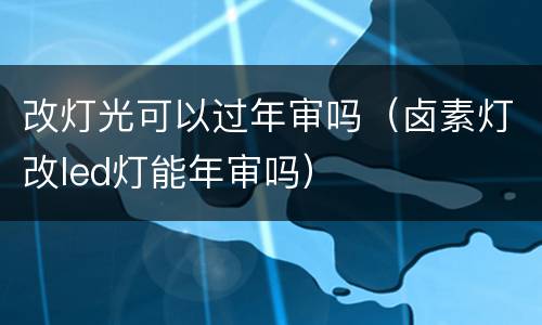 改灯光可以过年审吗（卤素灯改led灯能年审吗）