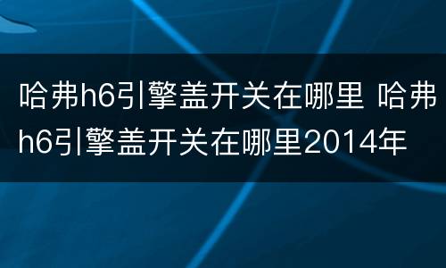 哈弗h6引擎盖开关在哪里 哈弗h6引擎盖开关在哪里2014年