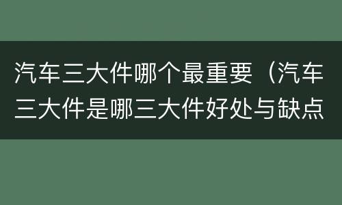 汽车三大件哪个最重要（汽车三大件是哪三大件好处与缺点）