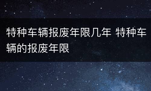 特种车辆报废年限几年 特种车辆的报废年限