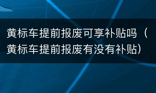 黄标车提前报废可享补贴吗（黄标车提前报废有没有补贴）