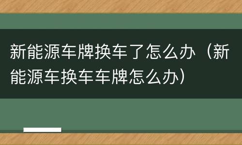 新能源车牌换车了怎么办（新能源车换车车牌怎么办）