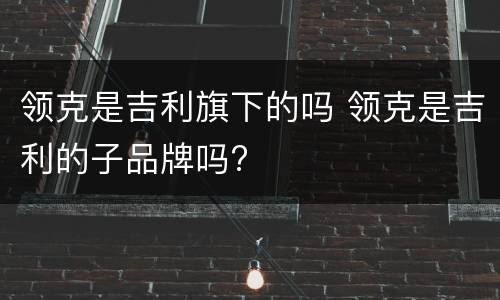领克是吉利旗下的吗 领克是吉利的子品牌吗?