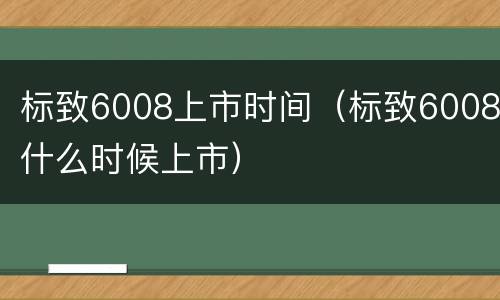 标致6008上市时间（标致6008什么时候上市）