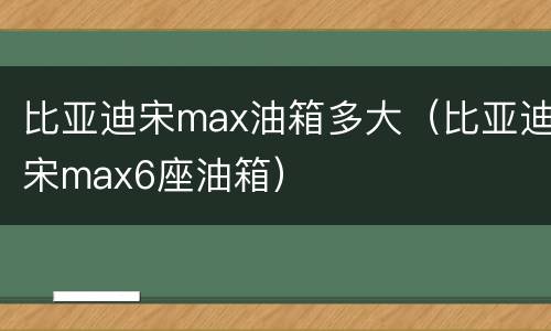 比亚迪宋max油箱多大（比亚迪宋max6座油箱）