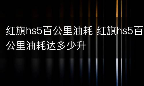 红旗hs5百公里油耗 红旗hs5百公里油耗达多少升