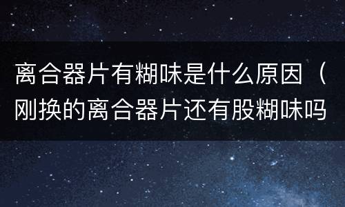 离合器片有糊味是什么原因（刚换的离合器片还有股糊味吗）