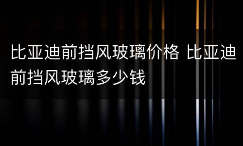 比亚迪前挡风玻璃价格 比亚迪前挡风玻璃多少钱