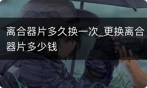 离合器片多久换一次_更换离合器片多少钱