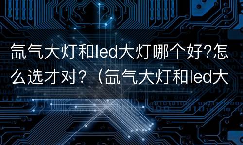 氙气大灯和led大灯哪个好?怎么选才对?（氙气大灯和led大灯哪个好?怎么选才对眼睛好?）