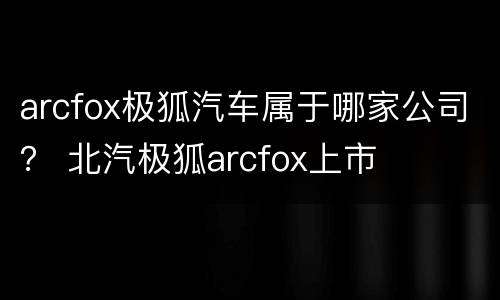 arcfox极狐汽车属于哪家公司？ 北汽极狐arcfox上市