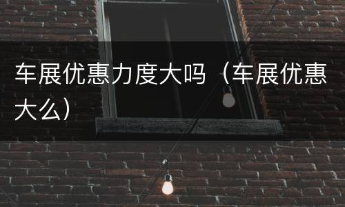 车展优惠力度大吗（车展优惠大么）