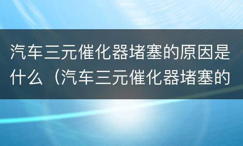 汽车三元催化器堵塞的原因是什么（汽车三元催化器堵塞的原因是什么呢）