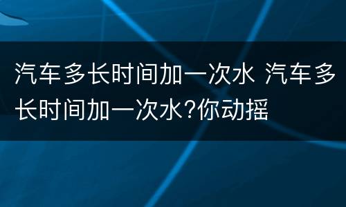 汽车多长时间加一次水 汽车多长时间加一次水?你动摇