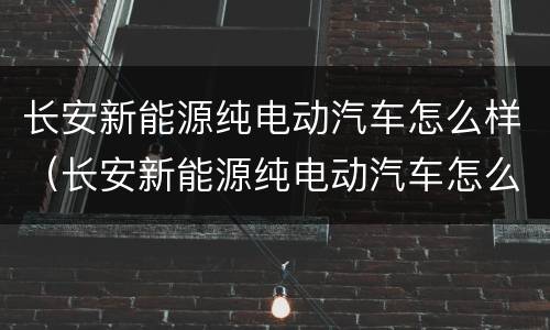 长安新能源纯电动汽车怎么样（长安新能源纯电动汽车怎么样啊）