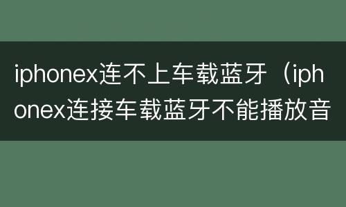 iphonex连不上车载蓝牙（iphonex连接车载蓝牙不能播放音乐）