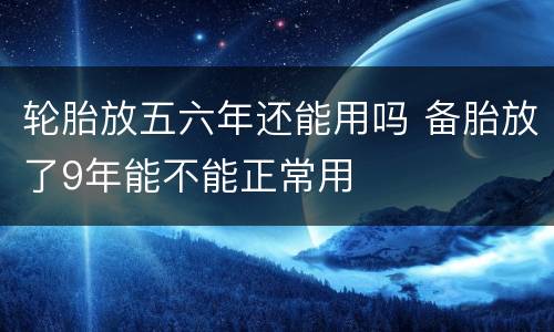 轮胎放五六年还能用吗 备胎放了9年能不能正常用