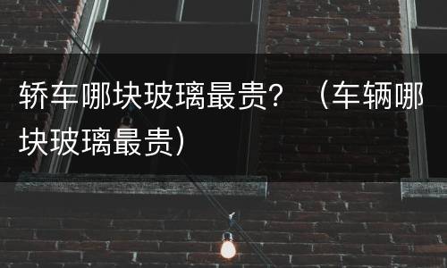 轿车哪块玻璃最贵？（车辆哪块玻璃最贵）