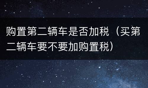 购置第二辆车是否加税（买第二辆车要不要加购置税）