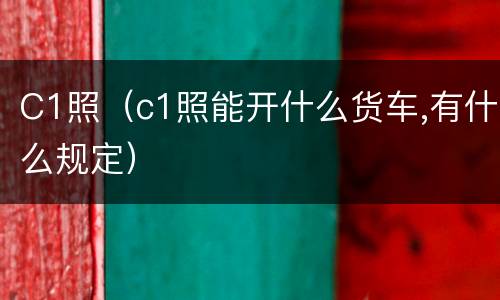 C1照（c1照能开什么货车,有什么规定）