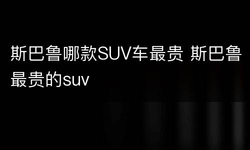 斯巴鲁哪款SUV车最贵 斯巴鲁最贵的suv