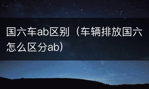 国六车ab区别（车辆排放国六怎么区分ab）