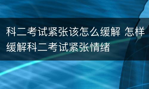 科二考试紧张该怎么缓解 怎样缓解科二考试紧张情绪