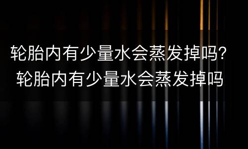 轮胎内有少量水会蒸发掉吗？ 轮胎内有少量水会蒸发掉吗