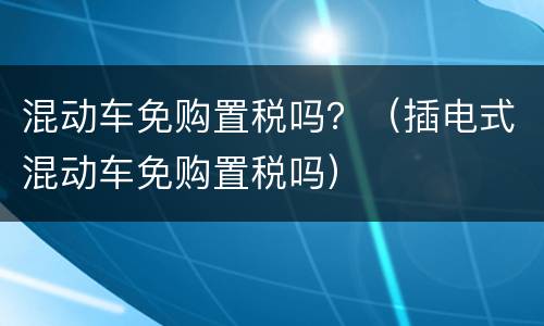 混动车免购置税吗？（插电式混动车免购置税吗）