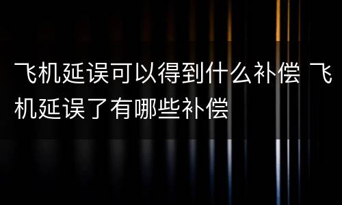 飞机延误可以得到什么补偿 飞机延误了有哪些补偿