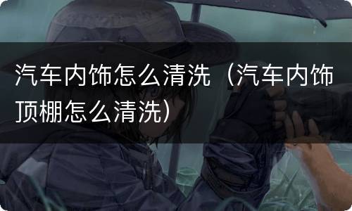 汽车内饰怎么清洗（汽车内饰顶棚怎么清洗）