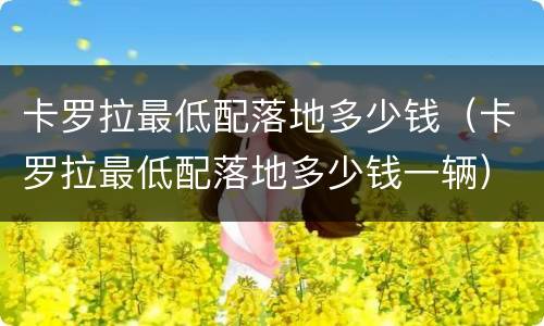 卡罗拉最低配落地多少钱（卡罗拉最低配落地多少钱一辆）