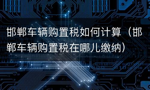 邯郸车辆购置税如何计算（邯郸车辆购置税在哪儿缴纳）