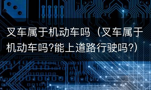 叉车属于机动车吗（叉车属于机动车吗?能上道路行驶吗?）