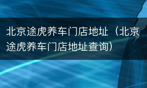 北京途虎养车门店地址（北京途虎养车门店地址查询）
