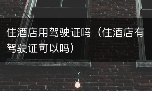 住酒店用驾驶证吗（住酒店有驾驶证可以吗）