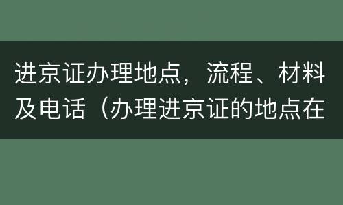 进京证办理地点，流程、材料及电话（办理进京证的地点在哪）